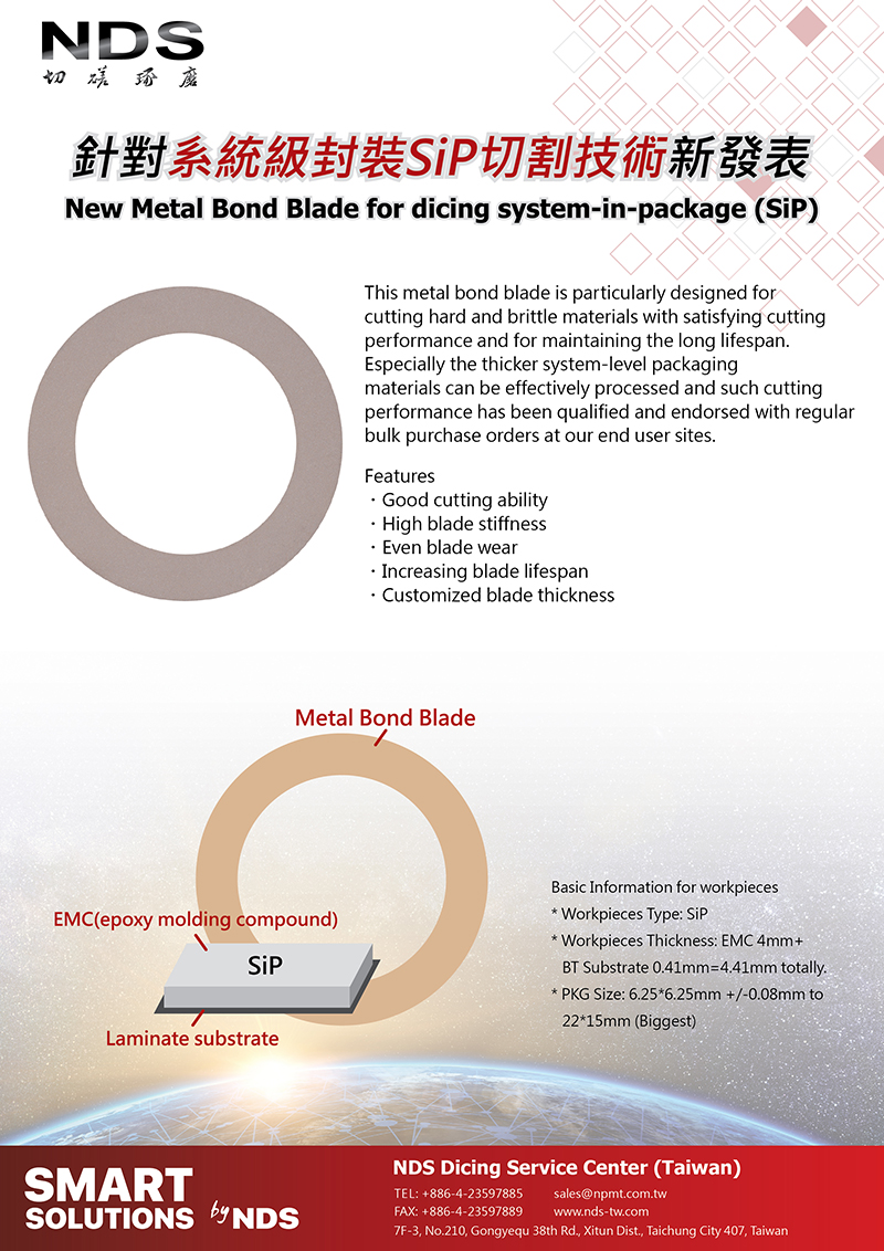 NDS 台灣日脈-NDS New Metal Bond Blade for dicing system-in-package (SiP)This metal bond blade is particularly designed for cutting hard and brittle materials with satisfying cutting performance and for maintaining the long lifespan. Especially the thicker system-level packaging materials can be effectively processed and such cutting performance has been qualified and endorsed with regular bulk purchase orders at our end user sites.Features:Good cutting ability、High blade stiffness、Even blade wear、Increasing blade lifespan、Customized blade thickness.Basic Information for workpieces:*Workpieces Type: SiP* Workpieces Thickness: EMC 4mm+BT Substrate 0.41mm=4.41mm totally.*PKG Size: 6.25*6.25mm +/-0.08mm to 22*15mm (Biggest)

NDS, NDS 台灣日脈, NDS Immersion Cooling System, NDS Dicing Service Center Taiwan, Totally Dicing, Dicing Saw, Automatic Dicing Saw, NDS Dicing System, Dicing Tape, Dicing Blades, Grinding Wheel, Dicing Accessories, Auxiliary Machines, Dicing Fluids, Wafer Cleaner, Dressing Board, Chuck Table, Wafer Mounter, New Metal Bond Blade for dicing system-in-package (SiP), Metal Bond Blade, system-in-package, Polishing Pad, Polishing Template, Wafer Ring, Wafer Coin Box, Green, cleaning, coating, heat dissipation, 清洗, 焊接, 冷卻, 散熱, 塗佈, Coolant, Cleaning, Cooling, Soldering, Coating, Chiller, 切磋琢磨, Dicing, Lapping, Polishing, Grinding, 台灣半導體展, 半導體展, 半導體, 切SiP金屬刀, 系統級封裝, 金屬刀, SiP, New Metal Bond Blade for dicing system-in-package (SiP), Metal Bond Blade, system-in-package